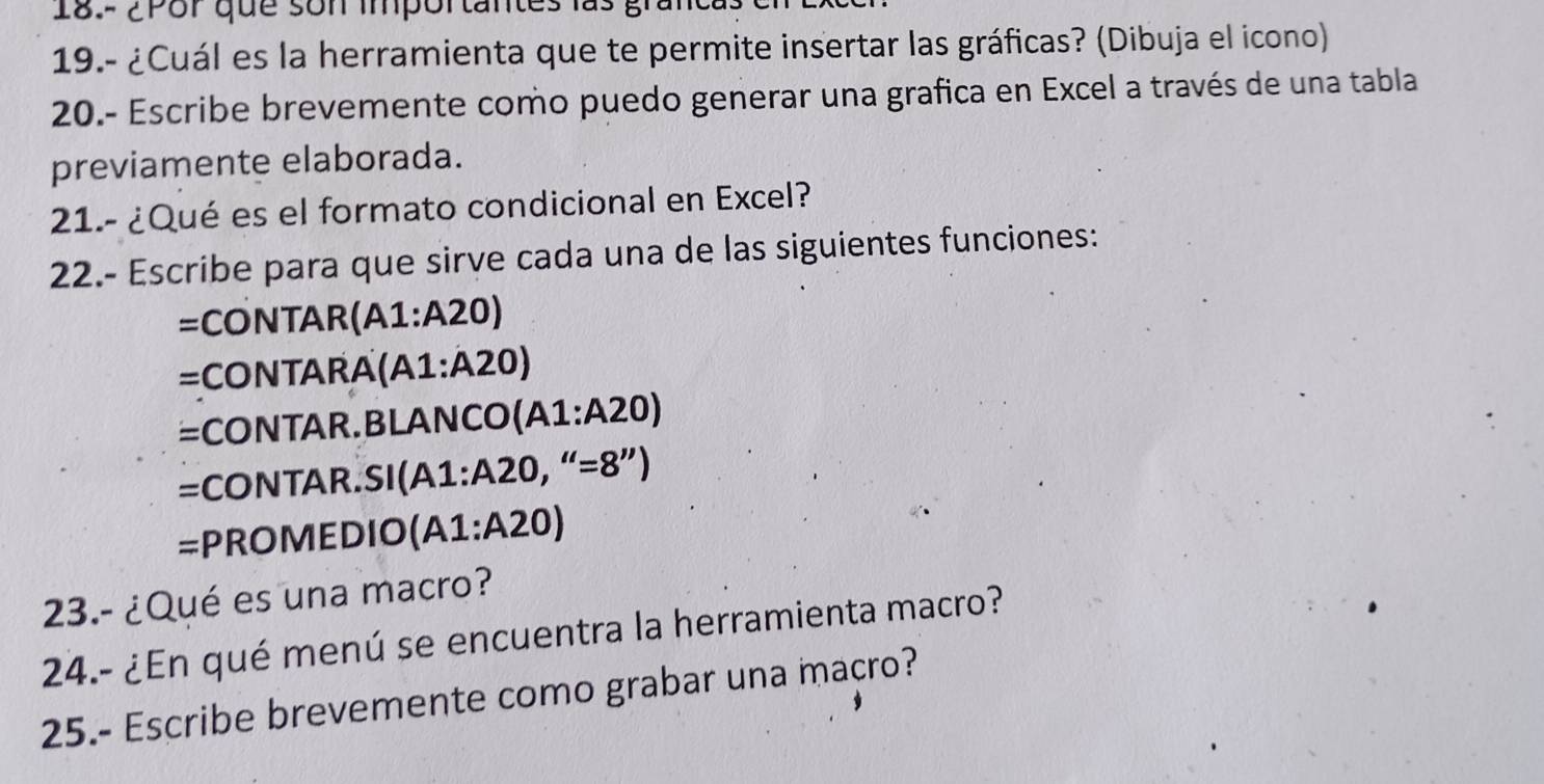 18.- 2 or que son importantes lgi 
19.- ¿Cuál es la herramienta que te permite insertar las gráficas? (Dibuja el icono) 
20.- Escribe brevemente como puedo generar una grafica en Excel a través de una tabla 
previamente elaborada. 
21.- ¿Qué es el formato condicional en Excel? 
22.- Escribe para que sirve cada una de las siguientes funciones: 
=CONTAR(A1: A20)
=CONTARA (A1:A20)
=CONTAR.BLAN( CO(A1:A20)
=CONTAR.SI (A1:A20,''=8'')
=PROMEDIO (A1:A20)
23.- ¿Qué es una macro? 
24.- ¿En qué menú se encuentra la herramienta macro? 
25.- Escribe brevemente como grabar una macro?