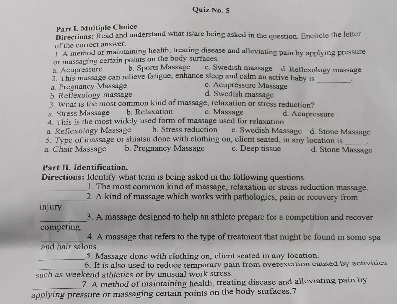 Quiz No. 5
Part I. Multiple Choice
Directions: Read and understand what is/are being asked in the question. Encircle the letter
of the correct answer.
1. A method of maintaining health, treating disease and alleviating pain by applying pressure
or massaging certain points on the body surfaces.
a. Acupressure b. Sports Massage c. Swedish massage d. Reflexology massage
2. This massage can relieve fatigue, enhance sleep and calm an active baby is_
.
a. Pregnancy Massage c. Acupressure Massage
b. Reflexology massage d. Swedish massage
3. What is the most common kind of massage, relaxation or stress reduction?
a. Stress Massage b. Relaxation c. Massage d. Acupressure
4. This is the most widely used form of massage used for relaxation.
a. Reflexology Massage b. Stress reduction c. Swedish Massage d. Stone Massage
5. Type of massage or shiatsu done with clothing on, client seated, in any location is _.
a. Chair Massage b. Pregnancy Massage c. Deep tissue d. Stone Massage
Part II. Identification.
Directions: Identify what term is being asked in the following questions.
_1. The most common kind of massage, relaxation or stress reduction massage.
_2. A kind of massage which works with pathologies, pain or recovery from
injury.
_3. A massage designed to help an athlete prepare for a competition and recover
competing.
_4. A massage that refers to the type of treatment that might be found in some spa
and hair salons.
_5. Massage done with clothing on, client seated in any location.
_6. It is also used to reduce temporary pain from overexertion caused by activities
such as weekend athletics or by unusual work stress.
_7. A method of maintaining health, treating disease and alleviating pain by
applying pressure or massaging certain points on the body surfaces.7