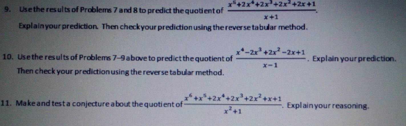 Use the results of Problems 7 and 8 to predict the quotient of  (x^5+2x^4+2x^3+2x^2+2x+1)/x+1 . 
Explainyour prediction. Then check your prediction using the reverse tabular method.
10. Use the results of Problems 7-9 a bove to predict the quotient of  (x^4-2x^3+2x^2-2x+1)/x-1 . Explain yourprediction.
Then check your prediction using the reverse tabular method.
11. Make and test a conjecture about the quotient of  (x^6+x^5+2x^4+2x^3+2x^2+x+1)/x^2+1 . Expl ain your reasoning.