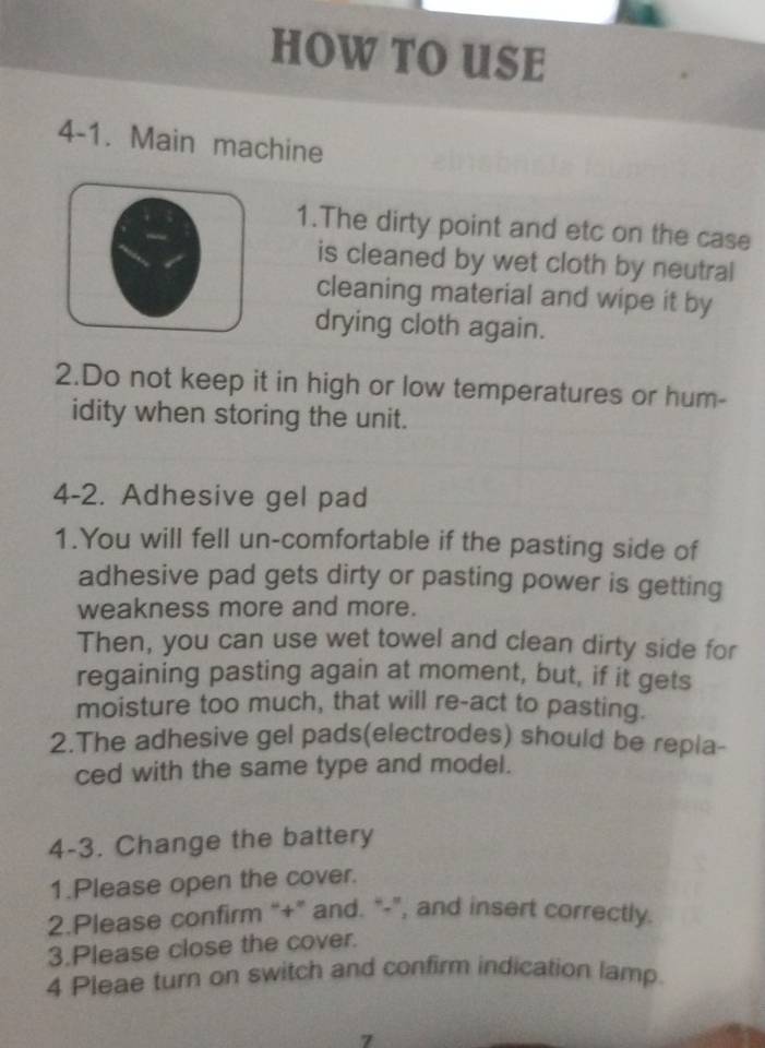 HOW TO USE 
4-1. Main machine 
1.The dirty point and etc on the case 
is cleaned by wet cloth by neutral 
cleaning material and wipe it by 
drying cloth again. 
2.Do not keep it in high or low temperatures or hum- 
idity when storing the unit. 
4-2. Adhesive gel pad 
1.You will fell un-comfortable if the pasting side of 
adhesive pad gets dirty or pasting power is getting 
weakness more and more. 
Then, you can use wet towel and clean dirty side for 
regaining pasting again at moment, but, if it gets 
moisture too much, that will re-act to pasting. 
2.The adhesive gel pads(electrodes) should be repla- 
ced with the same type and model. 
4-3. Change the battery 
1.Please open the cover. 
2.Please confirm “+” and. “-”, and insert correctly. 
3.Please close the cover. 
4 Pleae turn on switch and confirm indication lamp. 
7