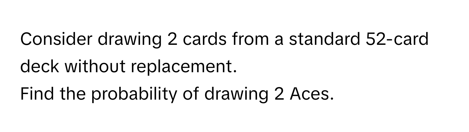 Consider drawing 2 cards from a standard 52-card deck without replacement. 

Find the probability of drawing 2 Aces.