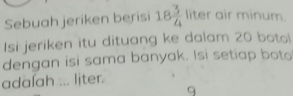 Sebuah jeriken berisi 18 3/4  liter air minum. 
Isi jeriken itu dituang ke dalam 20 botol 
dengan isi sama banyak. Isi setiap boto 
adalah ... ljter. 
9