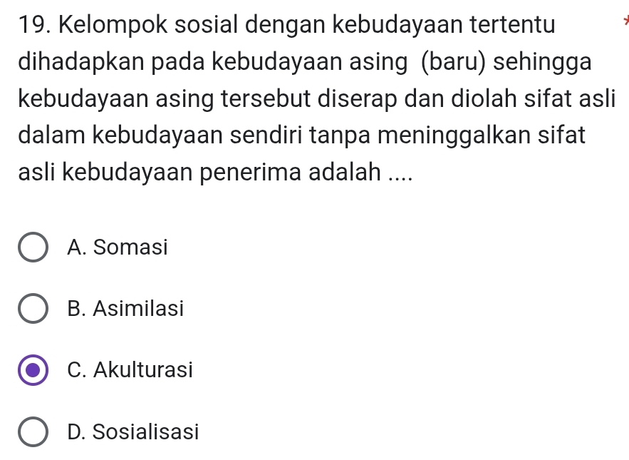 Kelompok sosial dengan kebudayaan tertentu
dihadapkan pada kebudayaan asing (baru) sehingga
kebudayaan asing tersebut diserap dan diolah sifat asli
dalam kebudayaan sendiri tanpa meninggalkan sifat
asli kebudayaan penerima adalah ....
A. Somasi
B. Asimilasi
C. Akulturasi
D. Sosialisasi