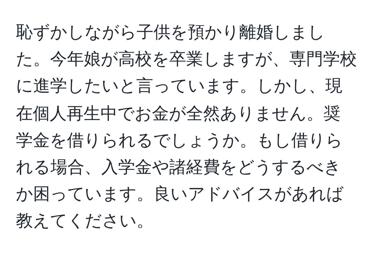 恥ずかしながら子供を預かり離婚しました。今年娘が高校を卒業しますが、専門学校に進学したいと言っています。しかし、現在個人再生中でお金が全然ありません。奨学金を借りられるでしょうか。もし借りられる場合、入学金や諸経費をどうするべきか困っています。良いアドバイスがあれば教えてください。