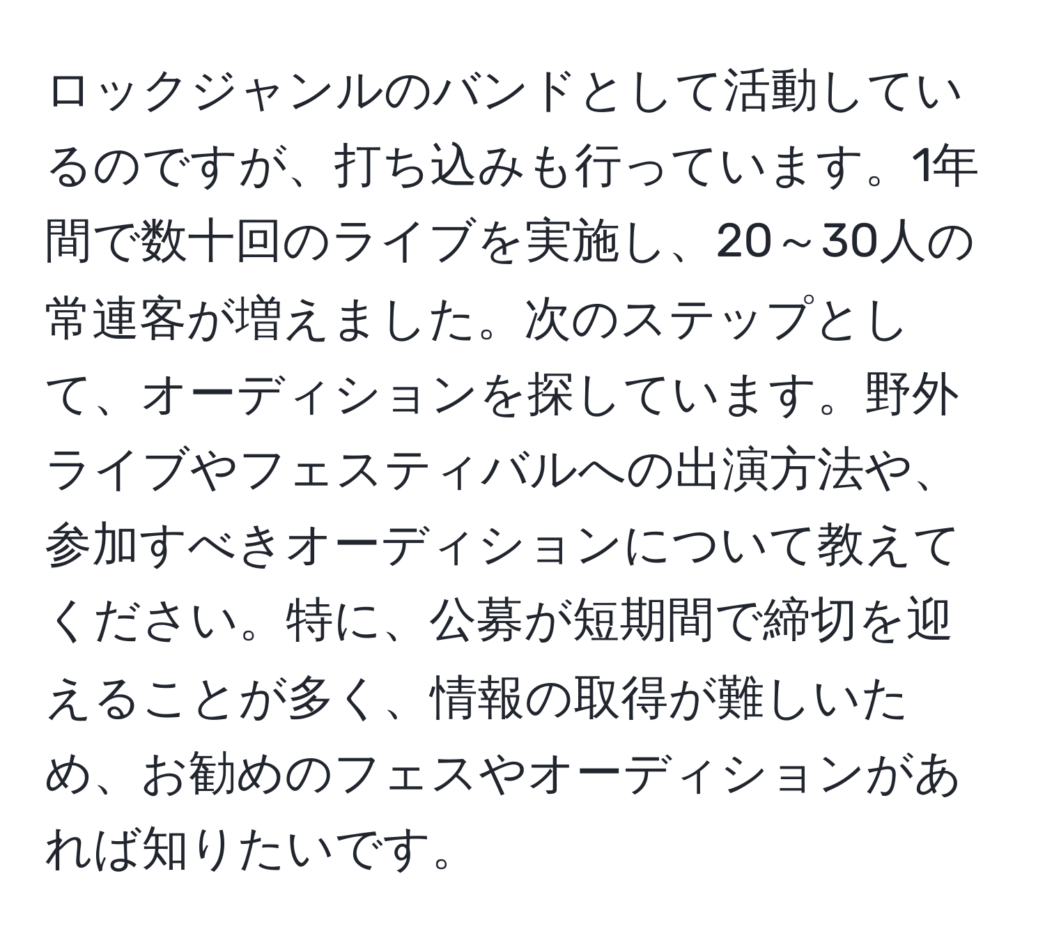 ロックジャンルのバンドとして活動しているのですが、打ち込みも行っています。1年間で数十回のライブを実施し、20～30人の常連客が増えました。次のステップとして、オーディションを探しています。野外ライブやフェスティバルへの出演方法や、参加すべきオーディションについて教えてください。特に、公募が短期間で締切を迎えることが多く、情報の取得が難しいため、お勧めのフェスやオーディションがあれば知りたいです。