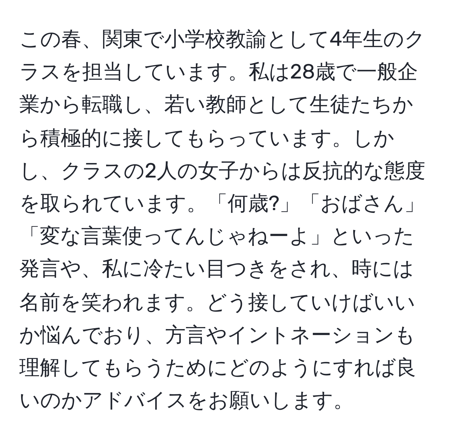 この春、関東で小学校教諭として4年生のクラスを担当しています。私は28歳で一般企業から転職し、若い教師として生徒たちから積極的に接してもらっています。しかし、クラスの2人の女子からは反抗的な態度を取られています。「何歳?」「おばさん」「変な言葉使ってんじゃねーよ」といった発言や、私に冷たい目つきをされ、時には名前を笑われます。どう接していけばいいか悩んでおり、方言やイントネーションも理解してもらうためにどのようにすれば良いのかアドバイスをお願いします。