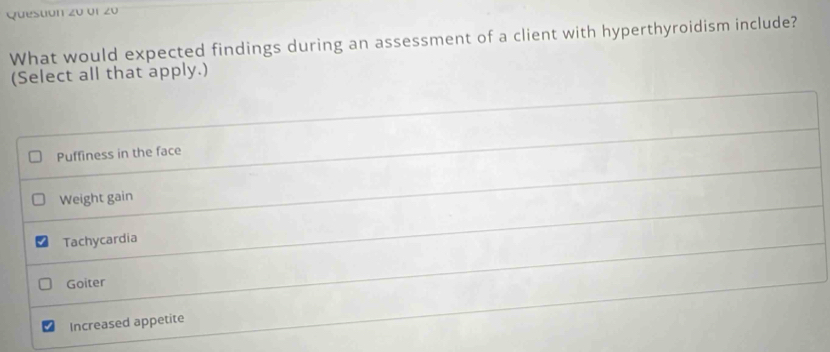 Questión z0 or z0
What would expected findings during an assessment of a client with hyperthyroidism include?
(Select all that apply.)
Puffiness in the face
Weight gain
Tachycardia
Goiter
Increased appetite