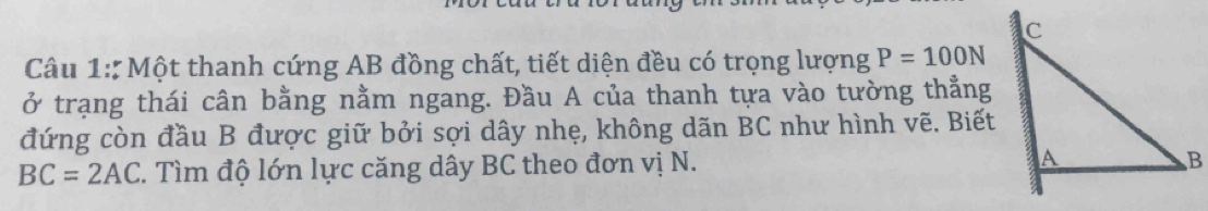 Một thanh cứng AB đồng chất, tiết diện đều có trọng lượng P=100N
ở trạng thái cân bằng nằm ngang. Đầu A của thanh tựa vào tường thẳng 
đứng còn đầu B được giữ bởi sợi dây nhẹ, không dãn BC như hình vẽ. Biết
BC=2AC T. Tìm độ lớn lực căng dây BC theo đơn vị N.