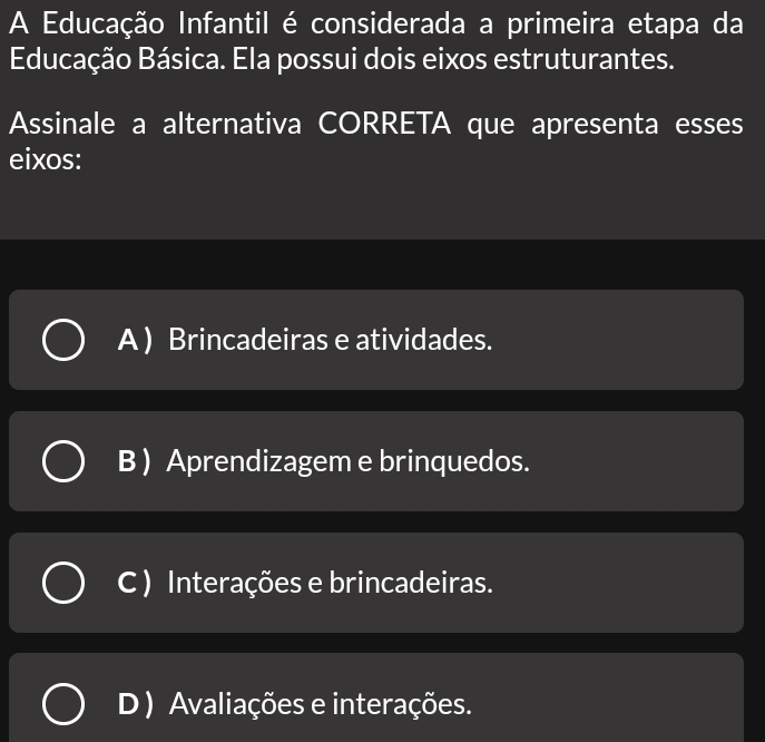 A Educação Infantil é considerada a primeira etapa da
Educação Básica. Ela possui dois eixos estruturantes.
Assinale a alternativa CORRETA que apresenta esses
eixos:
A ) Brincadeiras e atividades.
B ) Aprendizagem e brinquedos.
C ) Interações e brincadeiras.
D) Avaliações e interações.