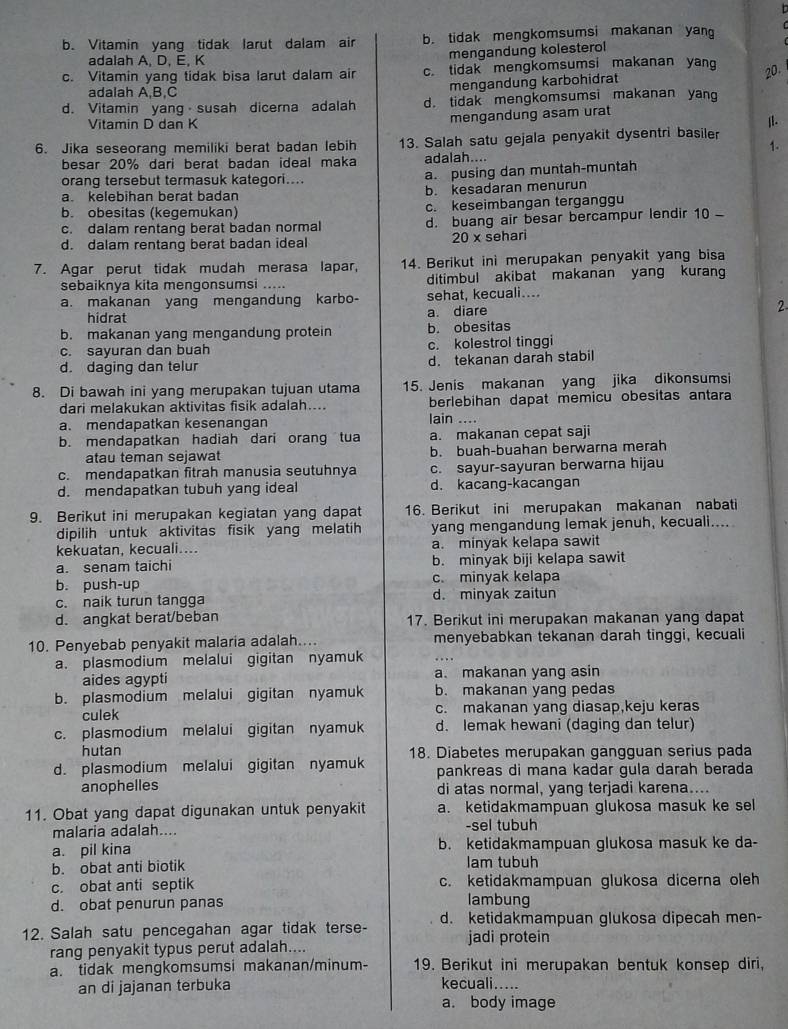 b. Vitamin yang tidak larut dalam air b. tidak mengkomsumsi makanan yan
adalah A. D. E. K
mengandung kolesterol
c. Vitamin yang tidak bisa larut dalam air c. tidak mengkomsumsi makanan yan 20
adalah A,B,C
mengandung karbohidrat
d. Vitamin yang susah dicerna adalah d. tidak mengkomsumsi makanan yang
Vitamin D dan K
mengandung asam urat
6. Jika seseorang memiliki berat badan lebih 13. Salah satu gejala penyakit dysentri basiler |l.
1.
besar 20% dari berat badan ideal maka adalah....
orang tersebut termasuk kategori.. a. pusing dan muntah-muntah
a. kelebihan berat badan b. kesadaran menurun
b. obesitas (kegemukan) c. keseimbangan terganggu
c. dalam rentang berat badan normal d. buang air besar bercampur lendir 10
d. dalam rentang berat badan ideal 20 x sehari
7. Agar perut tidak mudah merasa lapar, 14. Berikut ini merupakan penyakit yang bisa
sebaiknya kita mengonsumsi ..... ditimbul akibat makanan yang kurang
a. makanan yang mengandung karbo- sehat, kecuali....
hidrat a diare 2
b. makanan yang mengandung protein b. obesitas
c. sayuran dan buah c. kolestrol tinggi
d. daging dan telur d. tekanan darah stabil
8. Di bawah ini yang merupakan tujuan utama 15. Jenis makanan yang jika dikonsumsi
dari melakukan aktivitas fisik adalah.... berlebihan dapat memicu obesitas antara
a. mendapatkan kesenangan
lain ....
b. mendapatkan hadiah dari orang tua a. makanan cepat saji
atau teman sejawat b. buah-buahan berwarna merah
c. mendapatkan fitrah manusia seutuhnya c. sayur-sayuran berwarna hijau
d. mendapatkan tubuh yang ideal d. kacang-kacangan
9. Berikut ini merupakan kegiatan yang dapat 16. Berikut ini merupakan makanan nabati
dipilih untuk aktivitas fisik yang melatih yang mengandung lemak jenuh, kecuali....
kekuatan, kecuali.... a. minyak kelapa sawit
a. senam taichi b. minyak biji kelapa sawit
b. push-up c. minyak kelapa
c. naik turun tangga d. minyak zaitun
d. angkat berat/beban 17. Berikut ini merupakan makanan yang dapat
10. Penyebab penyakit malaria adalah.... menyebabkan tekanan darah tinggi, kecuali
a. plasmodium melalui gigitan nyamuk . 
aides agypti a. makanan yang asin
b. plasmodium melalui gigitan nyamuk b. makanan yang pedas
culek c. makanan yang diasap,keju keras
c. plasmodium melalui gigitan nyamuk d. lemak hewani (daging dan telur)
hutan
d. plasmodium melalui gigitan nyamuk 18. Diabetes merupakan gangguan serius pada
pankreas di mana kadar gula darah berada
anophelles di atas normal, yang terjadi karena....
11. Obat yang dapat digunakan untuk penyakit a. ketidakmampuan glukosa masuk ke sel
malaria adalah.... -sel tubuh
a. pil kina b. ketidakmampuan glukosa masuk ke da-
b. obat anti biotik lam tubuh
c. obat anti septik c. ketidakmampuan glukosa dicerna oleh
d. obat penurun panas lambung
12. Salah satu pencegahan agar tidak terse- d. ketidakmampuan glukosa dipecah men-
jadi protein
rang penyakit typus perut adalah....
a. tidak mengkomsumsi makanan/minum- 19. Berikut ini merupakan bentuk konsep diri,
an di jajanan terbuka kecuali_    
a. body image