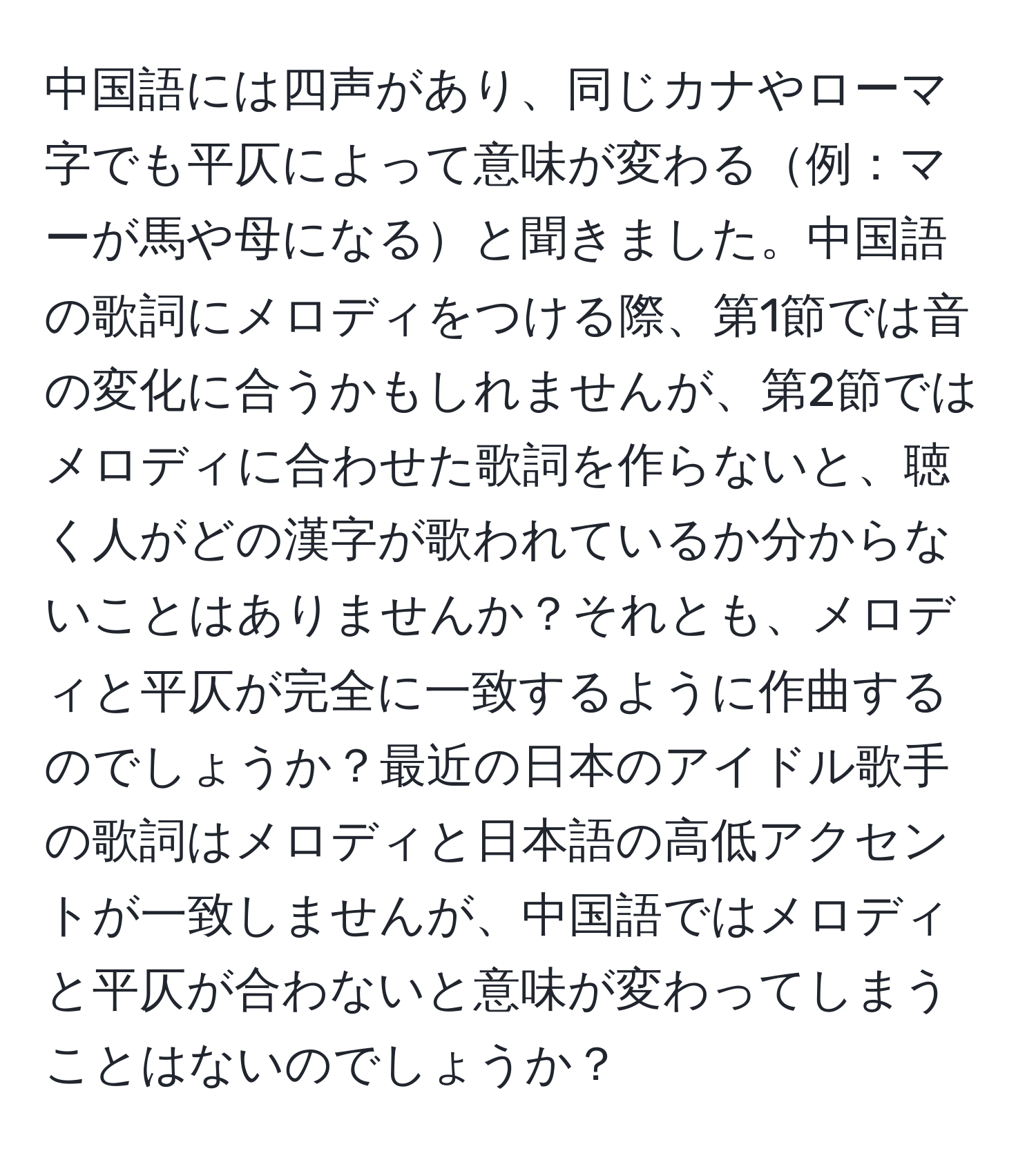 中国語には四声があり、同じカナやローマ字でも平仄によって意味が変わる例：マーが馬や母になると聞きました。中国語の歌詞にメロディをつける際、第1節では音の変化に合うかもしれませんが、第2節ではメロディに合わせた歌詞を作らないと、聴く人がどの漢字が歌われているか分からないことはありませんか？それとも、メロディと平仄が完全に一致するように作曲するのでしょうか？最近の日本のアイドル歌手の歌詞はメロディと日本語の高低アクセントが一致しませんが、中国語ではメロディと平仄が合わないと意味が変わってしまうことはないのでしょうか？