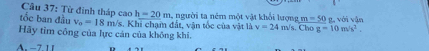 Cầu 37: Từ đinh tháp cao h=20m người ta ném một vật khổi lượng m=50 g, với vận 
tốc ban đầu v_0=18m/s
Hãy tim công của lực cán của không khi. Vs. Khi chạm đất, vận tốc của vật là v=24m/s. Chog=10m/s^2.