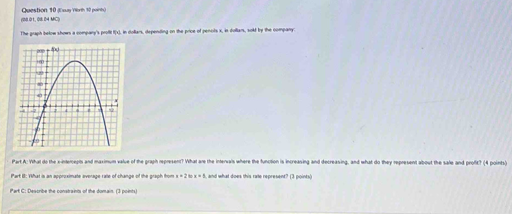 (Essay Worth 10 points)
(08.01, 08.04 MC)
The graph below shows a company's profit f(x). in dollars, depending on the price of pencils x, in dollars, sold by the company:
Part A: What do the x-intercepts and maximum value of the graph represent? What are the intervals where the function is increasing and decreasing, and what do they represent about the sale and profit? (4 points)
Part B: What is an approximate average rate of change of the graph from x=2t ` x=5 , and what does this rate represent? (3 points)
Part C: Describe the constraints of the domain. (3 points)