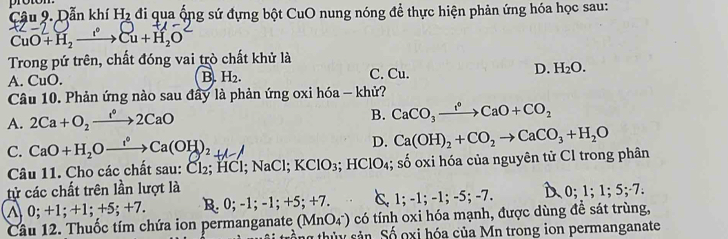 proton
Câu 9. Dẫn khí H_2 đi qua ống sứ đựng bột CuO nung nóng để thực hiện phản ứng hóa học sau:
CuO+H_2xrightarrow Cu+H_2O
Trong pứ trên, chất đóng vai trò chất khử là
D. H_2O.
A. CuO.
B. H_2. C. Cu.
Câu 10. Phản ứng nào sau đầy là phản ứng oxi hóa - khử?
A. 2Ca+O_2xrightarrow 1°2CaO
B. CaCO_3xrightarrow f°CaO+CO_2
C. CaO+H₂O—→Ca(OH)₂+
D. Ca(OH)_2+CO_2to CaCO_3+H_2O
Câu 11. Cho các chất sau: Cl₂; HCl; NaCl; KClO_3; HClO_4; shat o số oxi hóa của nguyên tử Cl trong phân
tử các chất trên lần lượt là 0; 1; 1 :5; -7 :
∧ 0; + 1; +1; +5; +7. B. 0; - 1; -1; + 5:+7 C. 1; -1; -1; -5; -7. 
Câu 12. Thuốc tím chứa ion permanganate (MnO_4^-) có tính oxi hóa mạnh, được dùng để sát trùng,
thủy sản. Số oxi hóa của Mn trong ion permanganate