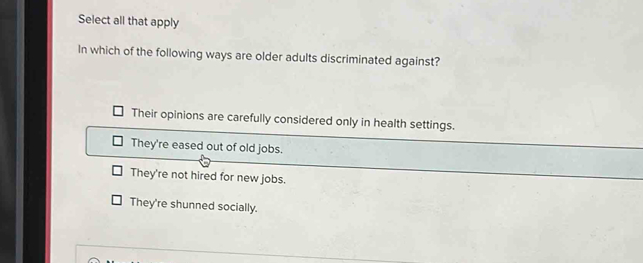 Select all that apply
In which of the following ways are older adults discriminated against?
Their opinions are carefully considered only in health settings.
They're eased out of old jobs.
They're not hired for new jobs.
They're shunned socially.