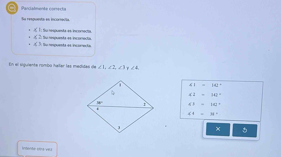 Parcialmente correcta
Su respuesta es incorrecta.
1: Su respuesta es incorrecta.
2: Su respuesta es incorrecta.
3: Su respuesta es incorrecta.
En el siguiente rombo hallar las medidas de ∠ 1,∠ 2,∠ 3 y ∠ 4.
∠ 1=142°
∠ 2=142°
∠ 3=142°
∠ 4=38°
×
Intente otra vez