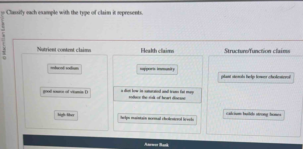 Classify each example with the type of claim it represents. 
5 
Nutrient content claims Health claims Structure/function claims 
reduced sodium supports immunity 
plant sterols help lower cholesterol 
good source of vitamin D a diet low in saturated and trans fat may 
reduce the risk of heart disease 
calcium builds strong bones 
high fiber helps maintain normal cholesterol levels 
Answer Bank