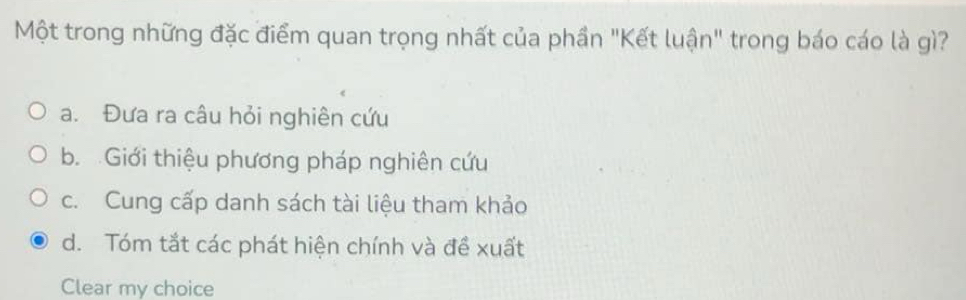 Một trong những đặc điểm quan trọng nhất của phần "Kết luận" trong báo cáo là gì?
a. Đưa ra câu hỏi nghiên cứu
b. Giới thiệu phương pháp nghiên cứu
c. Cung cấp danh sách tài liệu tham khảo
d. Tóm tắt các phát hiện chính và đề xuất
Clear my choice