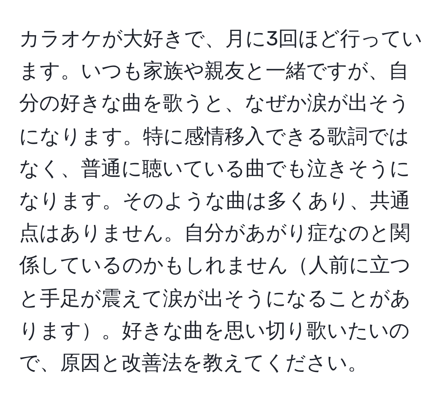 カラオケが大好きで、月に3回ほど行っています。いつも家族や親友と一緒ですが、自分の好きな曲を歌うと、なぜか涙が出そうになります。特に感情移入できる歌詞ではなく、普通に聴いている曲でも泣きそうになります。そのような曲は多くあり、共通点はありません。自分があがり症なのと関係しているのかもしれません人前に立つと手足が震えて涙が出そうになることがあります。好きな曲を思い切り歌いたいので、原因と改善法を教えてください。