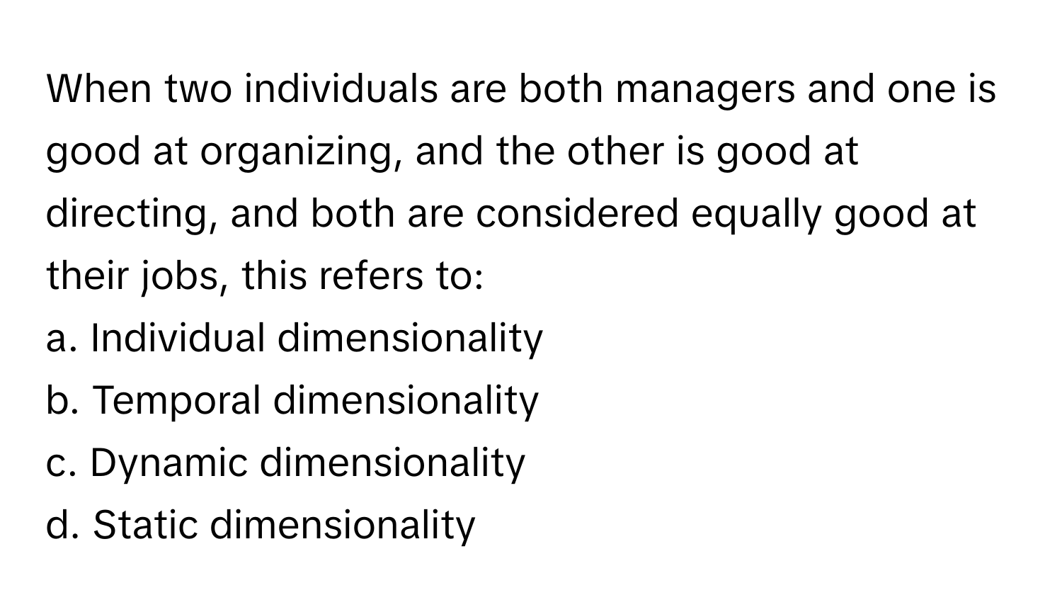 When two individuals are both managers and one is good at organizing, and the other is good at directing, and both are considered equally good at their jobs, this refers to:

a. Individual dimensionality
b. Temporal dimensionality
c. Dynamic dimensionality
d. Static dimensionality