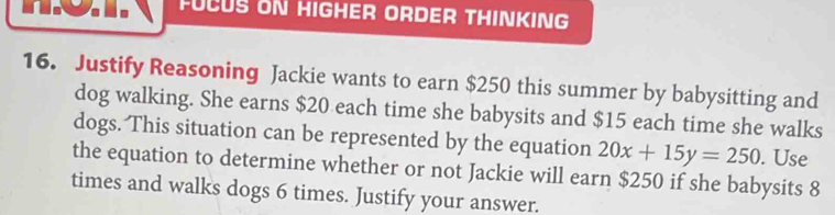 FUCUS ON HIGHER ORDER THINKING 
16. Justify Reasoning Jackie wants to earn $250 this summer by babysitting and 
dog walking. She earns $20 each time she babysits and $15 each time she walks 
dogs. This situation can be represented by the equation 20x+15y=250. Use 
the equation to determine whether or not Jackie will earn $250 if she babysits 8
times and walks dogs 6 times. Justify your answer.