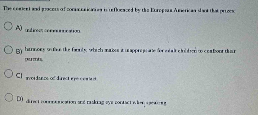 The content and process of communication is influenced by the European American slant that prizes:
A) indirect communication
B) harmony within the family, which makes it inappropriate for adult children to confront their
parents.
C) avoidance of direct eye contact.
D) direct communication and making eye contact when speaking.