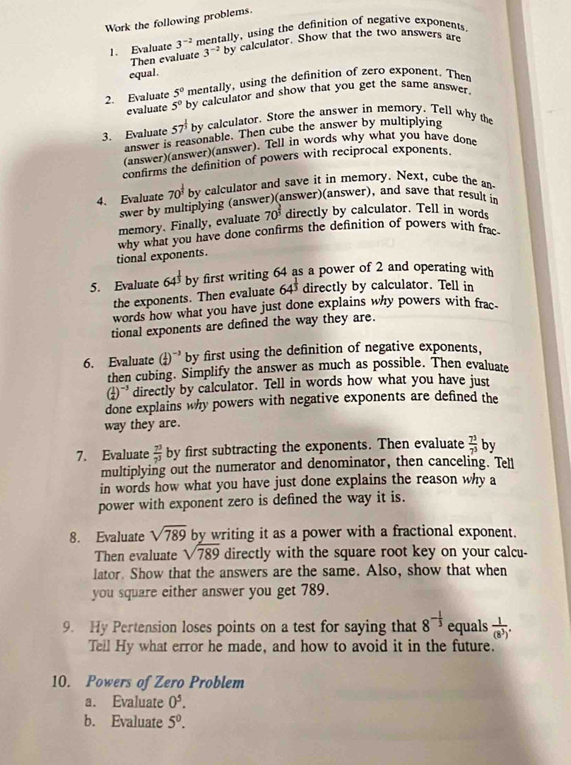 Work the following problems.
1. Evaluate 3^(-2) mentally, using the definition of negative exponents.
Then evaluate 3^(-2)by v calculator. Show that the two answers are
equal.
mentally, using the definition of zero exponent. Then
2. Evaluate 5^0 by calculator and show that you get the same answer.
evaluate 5^0
3. Evaluate 57^(frac 1)3 by calculator. Store the answer in memory. Tell why the
answer is reasonable. Then cube the answer by multiplying
(answer)(answer)(answer). Tell in words why what you have done
confirms the definition of powers with reciprocal exponents.
4. Evaluate 70^(frac 1)5by calculator and save it in memory. Next, cube the an
swer by multiplying (answer)(answer)(answer), and save that result in
memory. Finally, evaluate 70^(frac 2)3 directly by calculator. Tell in words
why what you have done confirms the definition of powers with frac
tional exponents.
5. Evaluate 64^(frac 1)3 by first writing 64 as a power of 2 and operating with
the exponents. Then evaluate 64^(frac 1)3 directly by calculator. Tell in
words how what you have just done explains why powers with frac-
tional exponents are defined the way they are.
6. Evaluate ( 1/4 )^-3 by first using the definition of negative exponents,
then cubing. Simplify the answer as much as possible. Then evaluate
( 1/4 )^-3 directly by calculator. Tell in words how what you have just
done explains why powers with negative exponents are defined the
way they are.
7. Evaluate  7^3/7^3  by first subtracting the exponents. Then evaluate  7^3/7^3  by
multiplying out the numerator and denominator, then canceling. Tell
in words how what you have just done explains the reason why a
power with exponent zero is defined the way it is.
8. Evaluate sqrt(789) by writing it as a power with a fractional exponent.
Then evaluate sqrt(789) directly with the square root key on your calcu-
lator. Show that the answers are the same. Also, show that when
you square either answer you get 789.
9. Hy Pertension loses points on a test for saying that 8^(-frac 1)3 equals  1/(8^3) .
Tell Hy what error he made, and how to avoid it in the future.
10. Powers of Zero Problem
a. Evaluate 0^5.
b. Evaluate 5^0.