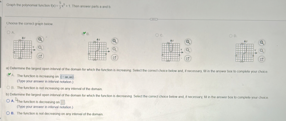 Graph the polynomial function f(x)= 5/7 x^5+1 Then answer parts a and b.
Choose the correct graph below.
A.
B.
C.
D.
a) Determine the largest open interval of the domain for which the function is increasing. Select the correct choice below and, if necessary, fill in the answer box to complete your choice
A. The function is increasing on (-∈fty ,∈fty )
(Type your answer in interval notation.)
B. The function is not increasing on any interval of the domain
b) Determine the largest open interval of the domain for which the function is decreasing. Select the correct choice below and, if necessary, fill in the answer box to complete your choice
A. 'The function is decreasing on □
(Type your answer in interval notation.)
B. The function is not decreasing on any interval of the domain.