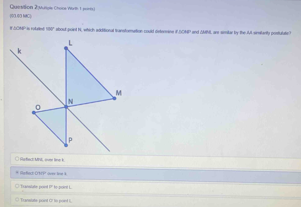 Question 2(Multiple Choice Worth 1 points)
(03.03 MC)
If △ ONP is rotaled 180° about point N, which additional transformation could determine if △ ONP and △ MNL are similar by the AA similarity postulate?
Reflect MNL over line k.
Reflect O'N'P' over line k.
Translate point P ' to point L.
Translate point O' to point L.