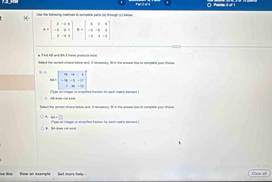 HW Part 2 of 4 Points: 0 of 1
Use the following matrices to complete parts (a) through (c) below.
A=beginbmatrix 2&-2&0 -3&0&1 2&-4&5endbmatrix B=beginbmatrix 5&2&5 -3&-5&3 -3&3&-2endbmatrix
a. Find AB and BA if these products exist.
Select the correct choice below and, if necessary, fill in the answer box to complete your choice.
A. AB=beginbmatrix 16&14&4 -18&-3&-17 7&39&-12end(bmatrix)^2
(Type an integer or simplified fraction for each matrix element.). AB does not exist.
Select the correct choice below and, if necessary, fill in the answer box to complete your choice
A. BA=□
(Type an integer or simplified fraction for each matrix element.)
B. BA does not exist.
Ive this View an example Get more help - Clear all