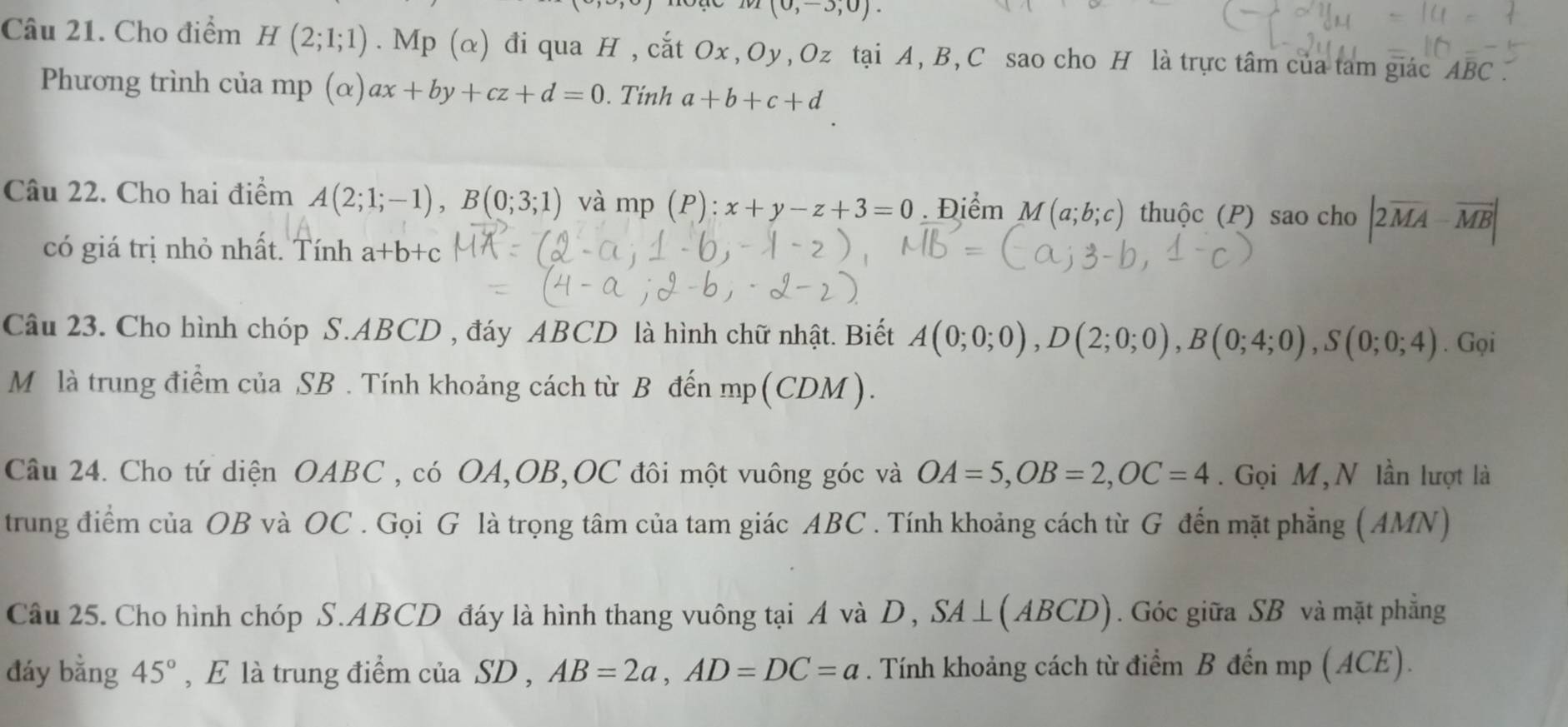 (0,-3,0). 
Câu 21. Cho điểm H(2;1;1). Mp(alpha ) đi qua H , cắt Ox, Oy, Oz tại A, B, C sao cho H là trực tâm của tam giác ABC. 
Phương trình của mp (α) ax+by+cz+d=0. Tính a+b+c+d
Câu 22. Cho hai điểm A(2;1;-1), B(0;3;1) và mp (P): x+y-z+3=0. Điểm M(a;b;c) thuộc (P) sao cho |2overline MA-overline MB|
có giá trị nhỏ nhất. Tính a+b+c
Câu 23. Cho hình chóp S. ABCD , đáy ABCD là hình chữ nhật. Biết A(0;0;0), D(2;0;0), B(0;4;0), S(0;0;4). Gọi 
Mô là trung điểm của SB. Tính khoảng cách từ B đến mp (CDM)
Câu 24. Cho tứ diện OABC , có OA, OB, OC đôi một vuông góc và OA=5, OB=2, OC=4. Gọi M,N lần lượt là 
trung điểm của OB và OC. Gọi G là trọng tâm của tam giác ABC. Tính khoảng cách từ G đến mặt phẳng (AMN) 
Câu 25. Cho hình chóp S. ABCD đáy là hình thang vuông tại A và D, SA⊥ (ABCD). Góc giữa SB và mặt phẳng 
đáy bằng 45° , E là trung điểm của SD , AB=2a, AD=DC=a. Tính khoảng cách từ điểm B đến mp (ACE).