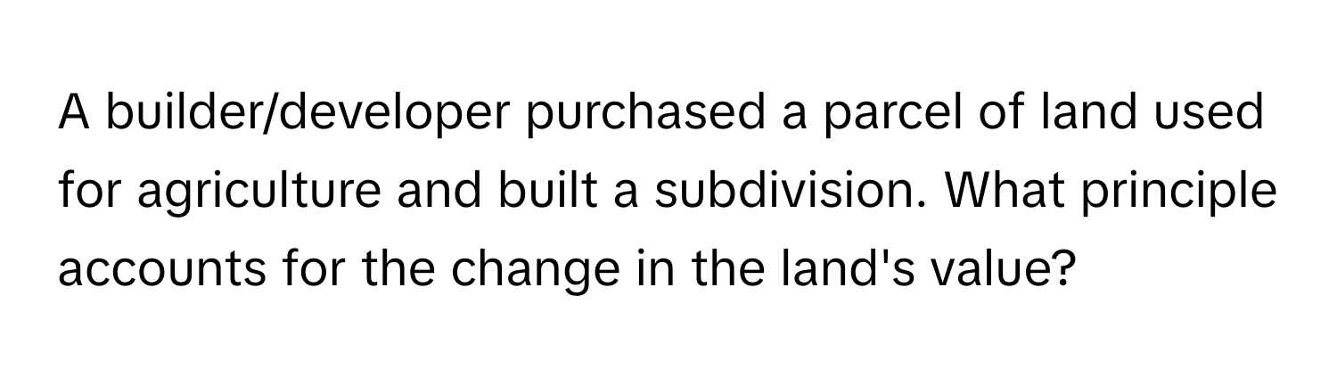 A builder/developer purchased a parcel of land used for agriculture and built a subdivision.  What principle accounts for the change in the land's value?