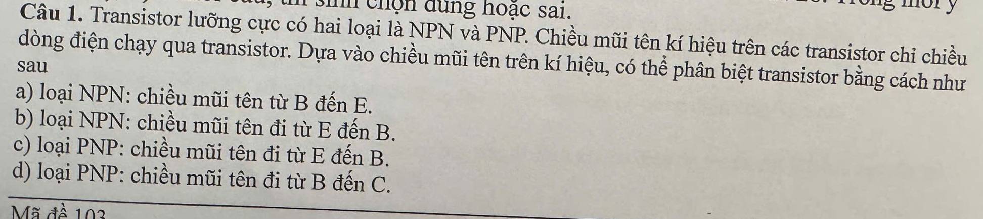 ih chọn dùng hoặc sai.
mory
Câu 1. Transistor lưỡng cực có hai loại là NPN và PNP. Chiều mũi tên kí hiệu trên các transistor chỉ chiều
đòng điện chạy qua transistor. Dựa vào chiều mũi tên trên kí hiệu, có thể phân biệt transistor bằng cách như
sau
a) loại NPN: chiều mũi tên từ B đến E.
b) loại NPN: chiều mũi tên đi từ E đến B.
c) loại PNP : chiều mũi tên đi từ E đến B.
d) loại PNP: chiều mũi tên đi từ B đến C.
Mã đề 102