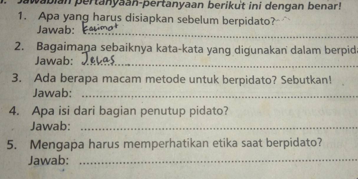 wabian pertanyaan-pertanyaan berikut ini dengan benar! 
1. Apa yang harus disiapkan sebelum berpidato? 
Jawab:_ 
2. Bagaimana sebaiknya kata-kata yang digunakan dalam berpid 
Jawab:_ 
3. Ada berapa macam metode untuk berpidato? Sebutkan! 
Jawab:_ 
4. Apa isi dari bagian penutup pidato? 
Jawab:_ 
5. Mengapa harus memperhatikan etika saat berpidato? 
Jawab:_