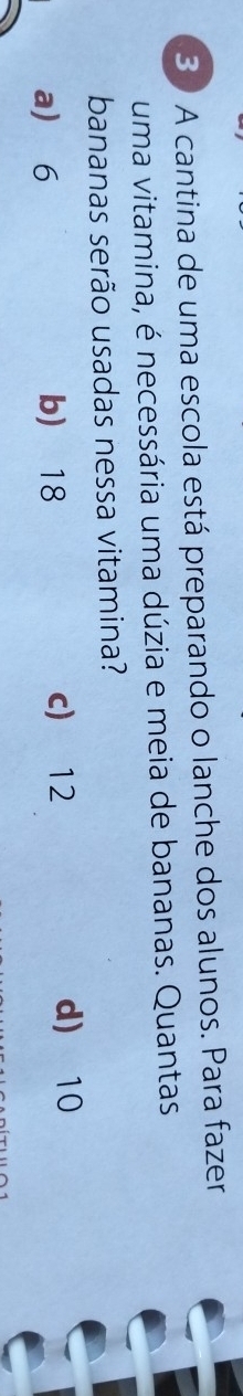 3 ) A cantina de uma escola está preparando o lanche dos alunos. Para fazer
uma vitamina, é necessária uma dúzia e meia de bananas. Quantas
bananas serão usadas nessa vitamina?
a 6 b) 18 c) 12 d) 10