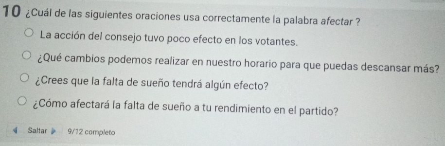 10 ¿Cuál de las siguientes oraciones usa correctamente la palabra afectar ?
La acción del consejo tuvo poco efecto en los votantes.
¿Qué cambios podemos realizar en nuestro horario para que puedas descansar más?
¿Crees que la falta de sueño tendrá algún efecto?
¿Cómo afectará la falta de sueño a tu rendimiento en el partido?
Saltar 9/12 completo