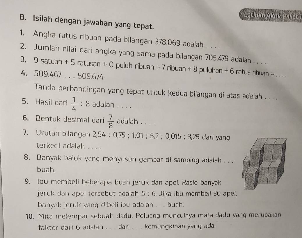 Latihan Akhir Paket 
B. Isilah dengan jawaban yang tepat. 
1. Angka ratus ribuan pada bilangan 378.069 adalah . . . . 
2. Jumlah nilai dari angka yang sama pada bilangan 705.479 adalah . . . . 
3. 9 satuan + 5 ratusan + 0 puluh ribuan + 7 ribuan + 8 puluhan + 6 ratus ribuan =_ 
4. 509.467. . . 509.674
Tanda perbandingan yang tepat untuk kedua bilangan di atas adalah . . . . 
5. Hasil dari  1/4 :8 adalah . . . . 
6. Bentuk desimal dari  7/8  adalah . . . . 
7. Urutan bilangan 2,54 ； 0,75 ； 1,01 ； 5,2 ； 0,015 ； 3,25 dari yang 
terkecil adalah . . . . 
8. Banyak balok yang menyusun gambar di samping adalah . . . 
buah. 
9. Ibu membeli beberapa buah jeruk dan apel. Rasio banyak 
jeruk dan apel tersebut adalah 5:6. Jika ibu membeli 30 apel, 
banyak jeruk yang dibeli ibu adalah . . . buah. 
10. Mita melempar sebuah dadu. Peluang munculnya mata dadu yang merupakan 
faktor dari 6 adalah . . . dari . . . kemungkinan yang ada.