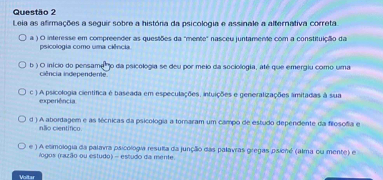 Leia as afirmações a seguir sobre a história da psicologia e assinale a alternativa correta.
a ) O interesse em compreender as questões da "mente" nasceu juntamente com a constituição da
psicologia como uma ciência.
b ) O início do pensame' o da psicologia se deu por meio da sociologia, até que emergiu como uma
ciência independente.
c ) A psicologia científica é baseada em especulações, intuições e generalizações limitadas à sua
experiência.
d ) A abordagem e as técnicas da psicologia a tornaram um campo de estudo dependente da filosofia e
não científico.
e ) A etimologia da palavra psicologia resulta da junção das palavras gregas psíché (alma ou mente) e
logos (razão ou estudo) - estudo da mente.
Voltar