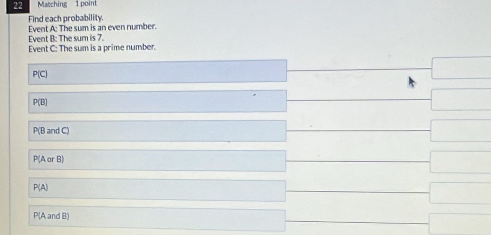 Matching 1 point 
Find each probability. 
Event A: The sum is an even number. 
Event B: The sum is 7. 
Event C: The sum is a prime number.
P(C)
□
P(B)
□
P(B and C)
-□
P(A or B)
-□
P(A)
-□
P(A and B) □