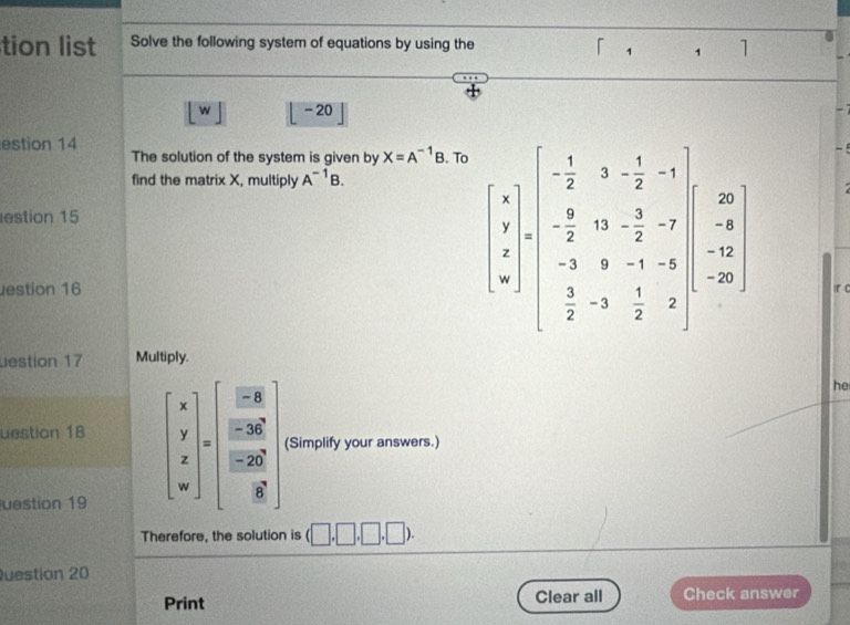 tion list Solve the following system of equations by using the 
「 1 1 1 
w - 20 
estion 14 
The solution of the system is given by X=A^(-1)B. To 
find the matrix X, multiply A^(-1)B. 
estion 15 
estion 16
beginbmatrix 4 1 1 4 4 -frac 1 -frac 1 -frac 1 0 - (-1)/2 &-1&-1 0 frac -1 0 -1&-1&1 -1&-1&12endbmatrix
ir c 
estion 17 Multiply. 
he 
uestion 18 beginbmatrix x y zendbmatrix =endbmatrix =beginbmatrix □ &8 □ &39^(80) 8& beginbmatrix □ &0^(^circ) □ &8endbmatrix (Simplify your answers.) 
uestion 19 
Therefore, the solution is (□ ,□ ,□ ,□ ). 
uestion 20 
Print Clear all Check answer