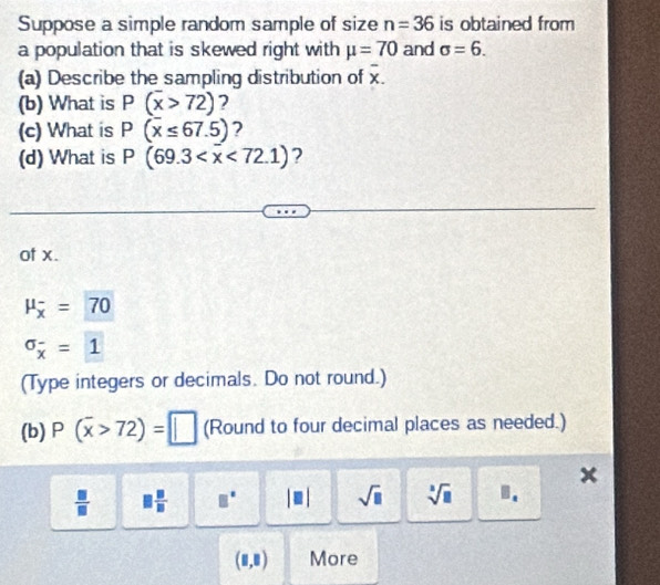 Suppose a simple random sample of size n=36 is obtained from 
a population that is skewed right with mu =70 and sigma =6. 
(a) Describe the sampling distribution of overline x. 
(b) What is P(overline x>72) 2 
(c) What is P(overline x≤ 67.5) ? 
(d) What is P(69.3 ? 
of x.
mu _overline x=70
sigma _overline x=1
(Type integers or decimals. Do not round.) 
(b) P(overline x>72)=□ (Round to four decimal places as needed.)
x
 □ /□  □  □ /□   □° |□ | sqrt(□ ) sqrt[3](□ ) B.
(□ ,□ ) More