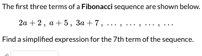 The first three terms of a Fibonacci sequence are shown below.
2a+2, a+5, 3a+7,...,... ， □ ,□ ) . , .. 
Find a simplifed expression for the 7th term of the sequence. 
□