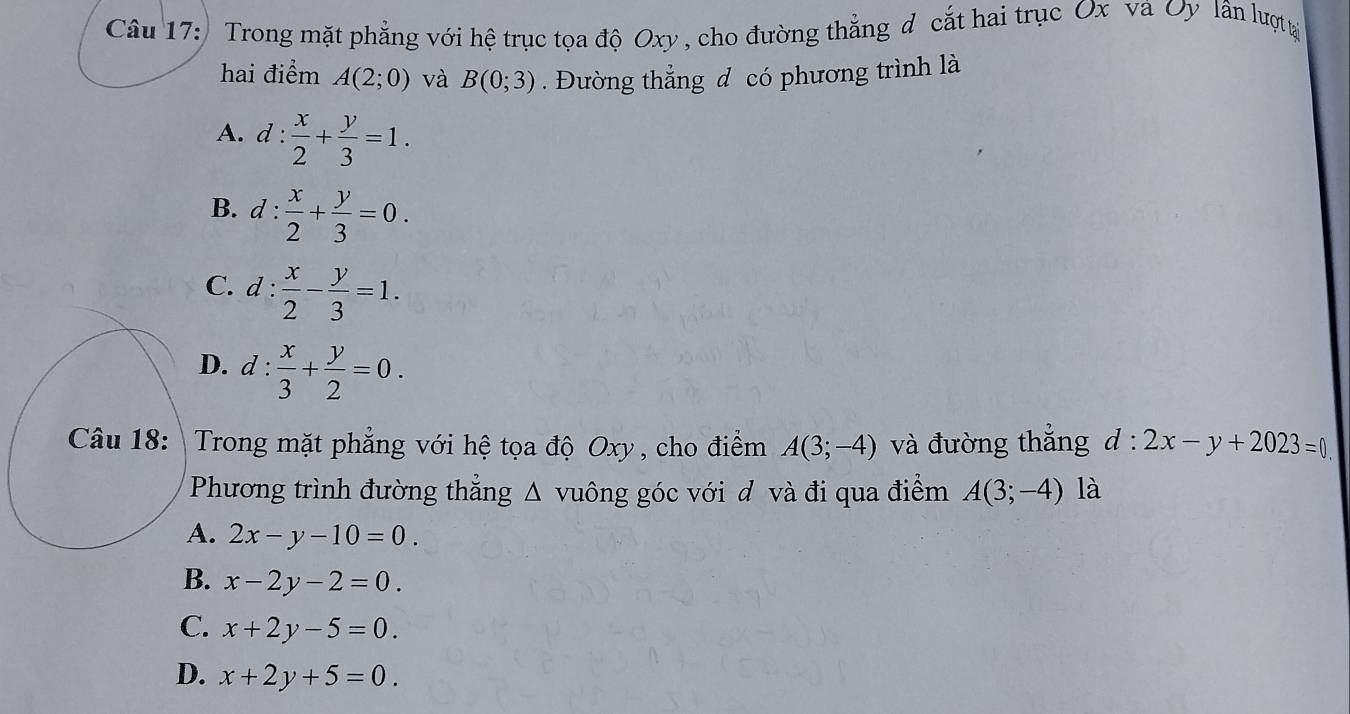 Trong mặt phẳng với hệ trục tọa độ Oxy, cho đường thẳng đ cắt hai trục Ox và Oy lân lượ tại
hai điểm A(2;0) và B(0;3). Đường thẳng đ có phương trình là
A. d :  x/2 + y/3 =1.
B. d: x/2 + y/3 =0.
C. d: x/2 - y/3 =1.
D. d :  x/3 + y/2 =0. 
Câu 18:  Trong mặt phẳng với hệ tọa độ Oxy , cho điểm A(3;-4) và đường thắng d:2x-y+2023=0
Phương trình đường thẳng Δ vuông góc với đ và đi qua điểm A(3;-4) là
A. 2x-y-10=0.
B. x-2y-2=0.
C. x+2y-5=0.
D. x+2y+5=0.