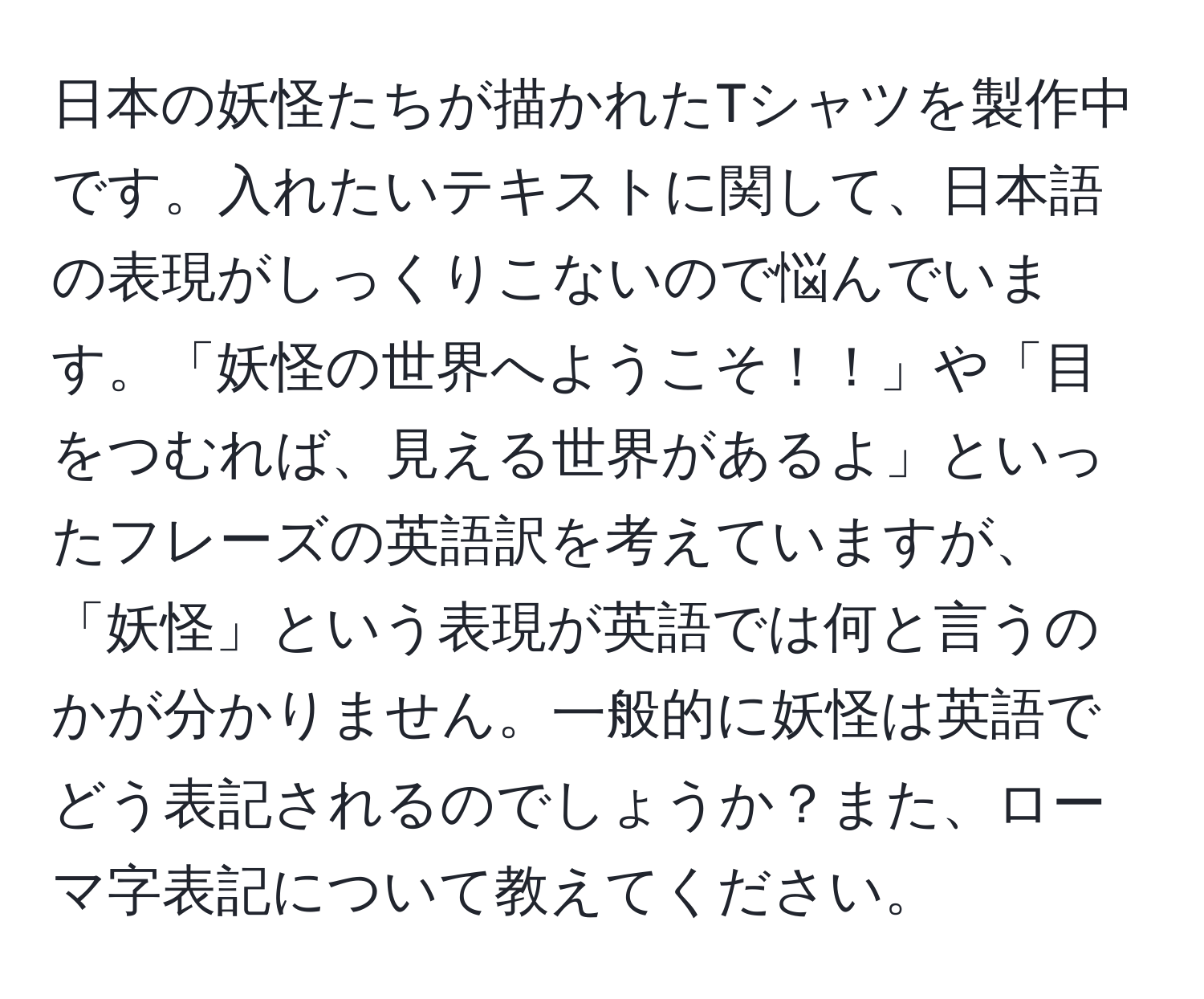 日本の妖怪たちが描かれたTシャツを製作中です。入れたいテキストに関して、日本語の表現がしっくりこないので悩んでいます。「妖怪の世界へようこそ！！」や「目をつむれば、見える世界があるよ」といったフレーズの英語訳を考えていますが、「妖怪」という表現が英語では何と言うのかが分かりません。一般的に妖怪は英語でどう表記されるのでしょうか？また、ローマ字表記について教えてください。