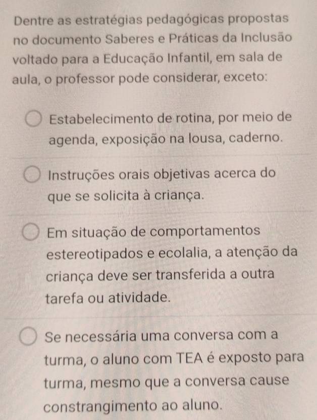 Dentre as estratégias pedagógicas propostas
no documento Saberes e Práticas da Inclusão
voltado para a Educação Infantil, em sala de
aula, o professor pode considerar, exceto:
Estabelecimento de rotina, por meio de
agenda, exposição na lousa, caderno.
Instruções orais objetivas acerca do
que se solicita à criança.
Em situação de comportamentos
estereotipados e ecolalia, a atenção da
criança deve ser transferida a outra
tarefa ou atividade.
Se necessária uma conversa com a
turma, o aluno com TEA é exposto para
turma, mesmo que a conversa cause
constrangimento ao aluno.