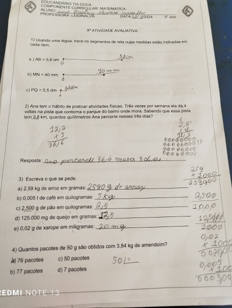 Educandário tia doca
COMPONENTE CURRICULAR: MATEMATICA
PROFESSORA: LEIDINALVA ALUNO
DAT and
8° ATIVIDADE AVALIATIVA
cada item. 1) Usando uma régua, trace os segmentos de reta cujas medidas estão indicadas em
5
a ) AB=5.8cm
D
b) MN=40mm
c) PQ=0.5dm
2) Ana tem o hábito de praticar atividades físicas. Três vezes por semana ela dá 4
voltas na pista que contorna o parque do bairro onde mora. Sabendo que essa pista
tem 2,8 km, quantos quilômetros Ana percorre nesses três dias?
Resposta:_
3) Escreva o que se pede.
a) 2,59 kg de arroz em gramas:_
b) 0,005 t de café em quilogramas:_
c) 2.500 g de pão em quilogramas:_
d) 125.000 mg de queijo em gramas:
_
e) 0,02 g de xarope em miligramas:
_
4) Quantos pacotes de 50 g são obtidos com 3,84 kg de amendoim?
à) 76 pacotes c) 50 pacotes
b) 77 pacotes d) 7 pacotes
R E DMI NO t E 1