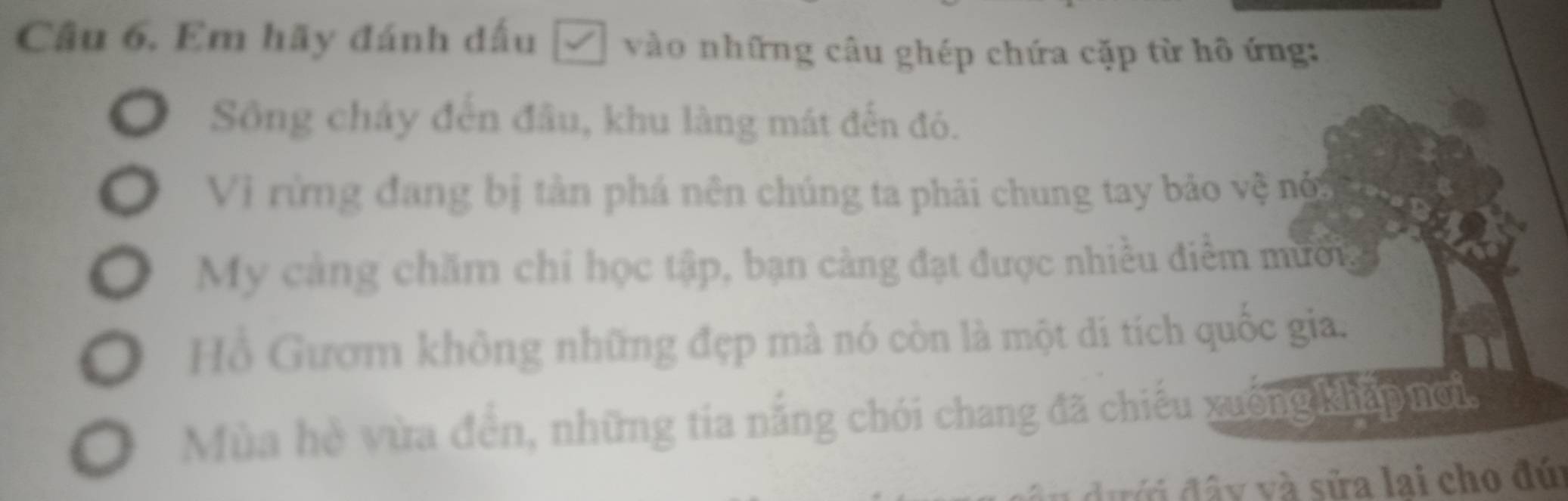 Em hãy đánh đấu □ vào những câu ghép chứa cặp từ hô ứng: 
Sông chảy đến đầu, khu làng mát đến đó. 
Vì rừng đang bị tản phá nên chúng ta phải chung tay bảo vệ nột 
My cảng chăm chi học tập, bạn cảng đạt được nhiều điểm mưống 
Hồ Gươm không những đẹp mà nó còn là một di tích quốc gia. 
Mùa hè vừa đền, những tía năng chói chang đã chiếu xuởng khẩp nơi, 
đưới đây và sửa lai cho đú