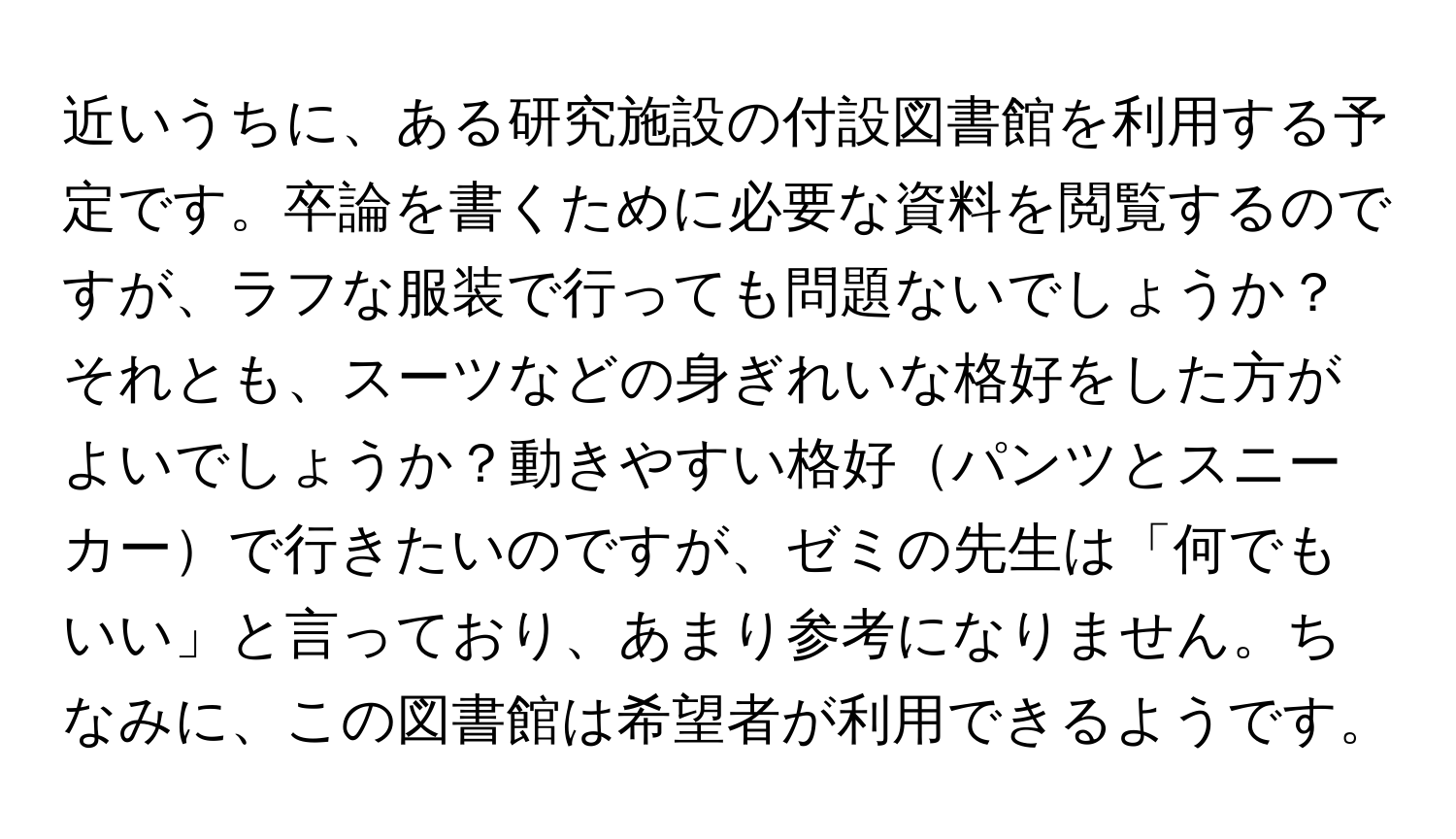 近いうちに、ある研究施設の付設図書館を利用する予定です。卒論を書くために必要な資料を閲覧するのですが、ラフな服装で行っても問題ないでしょうか？それとも、スーツなどの身ぎれいな格好をした方がよいでしょうか？動きやすい格好パンツとスニーカーで行きたいのですが、ゼミの先生は「何でもいい」と言っており、あまり参考になりません。ちなみに、この図書館は希望者が利用できるようです。