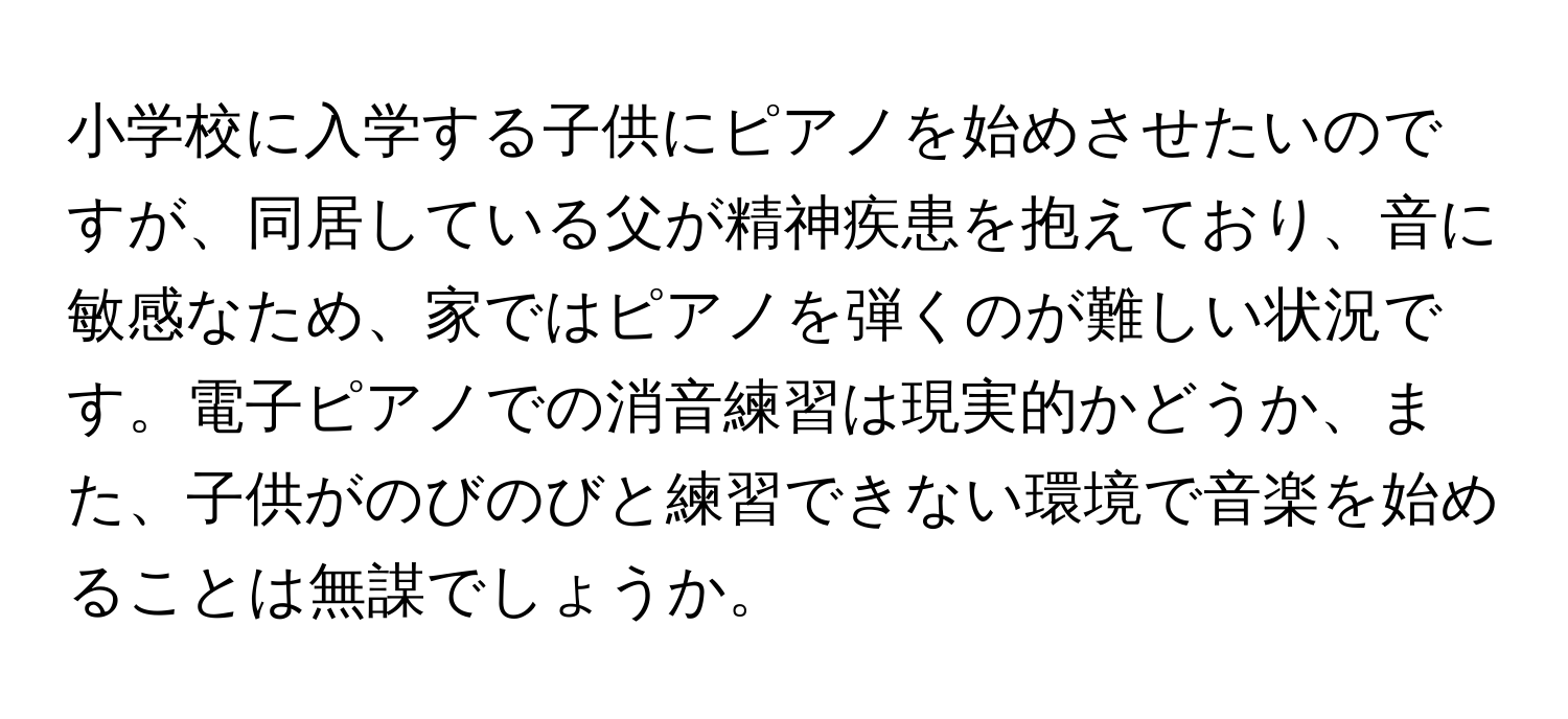 小学校に入学する子供にピアノを始めさせたいのですが、同居している父が精神疾患を抱えており、音に敏感なため、家ではピアノを弾くのが難しい状況です。電子ピアノでの消音練習は現実的かどうか、また、子供がのびのびと練習できない環境で音楽を始めることは無謀でしょうか。