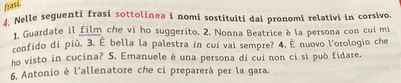 frasi. 
4, Nelle seguenti frasi sottolinea i nomi sostituiti dai pronomi relativi in corsivo. 
1, Guardate il film che vi ho suggerito. 2. Nonna Beatrice è la persona con cui mi 
confido di più. 3. È bella la palestra in cui vai sempre? 4. È nuovo l'orologio che 
ho visto in cucina? 5. Emanuele è una persona di cui non ci si può fidare. 
6. Antonio è l’allenatore che ci preparerà per la gara.